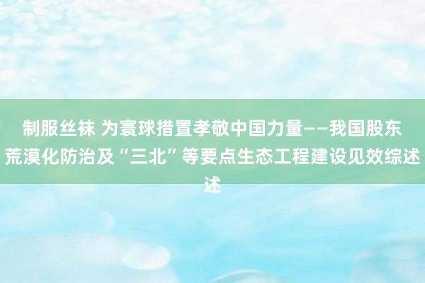 制服丝袜 为寰球措置孝敬中国力量——我国股东荒漠化防治及“三北”等要点生态工程建设见效综述