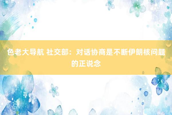 色老大导航 社交部：对话协商是不断伊朗核问题的正说念