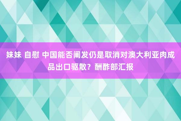 妹妹 自慰 中国能否阐发仍是取消对澳大利亚肉成品出口驱散？酬酢部汇报