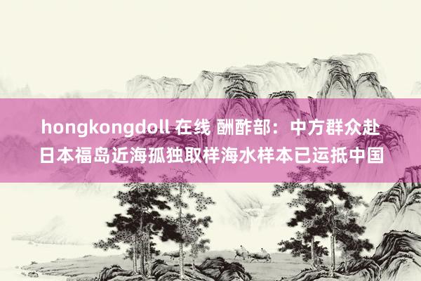 hongkongdoll 在线 酬酢部：中方群众赴日本福岛近海孤独取样海水样本已运抵中国