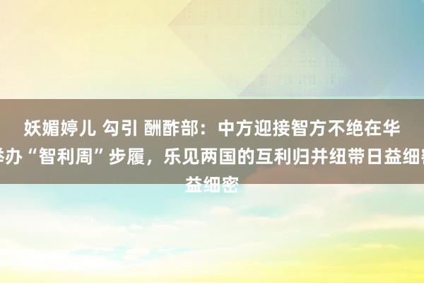 妖媚婷儿 勾引 酬酢部：中方迎接智方不绝在华举办“智利周”步履，乐见两国的互利归并纽带日益细密