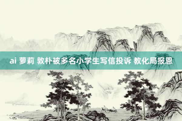 ai 萝莉 敦朴被多名小学生写信投诉 教化局报恩