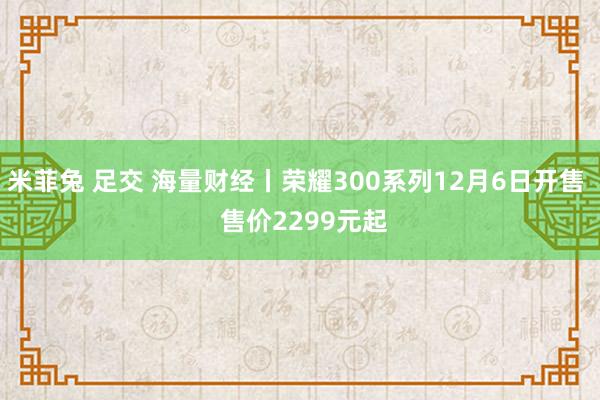 米菲兔 足交 海量财经丨荣耀300系列12月6日开售  售价2299元起