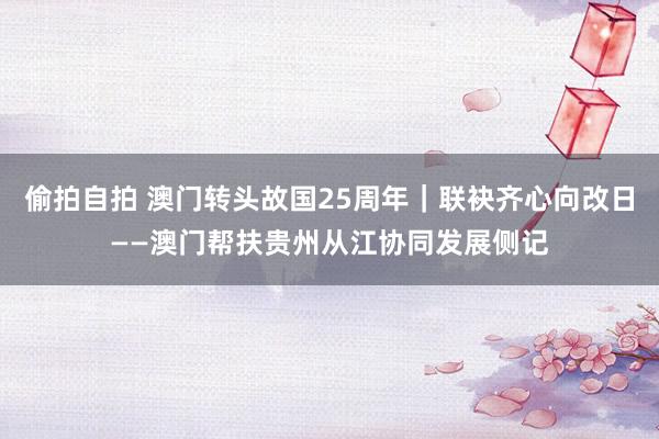 偷拍自拍 澳门转头故国25周年｜联袂齐心向改日——澳门帮扶贵州从江协同发展侧记