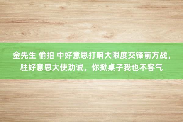 金先生 偷拍 中好意思打响大限度交锋前方战，驻好意思大使劝诫，你掀桌子我也不客气