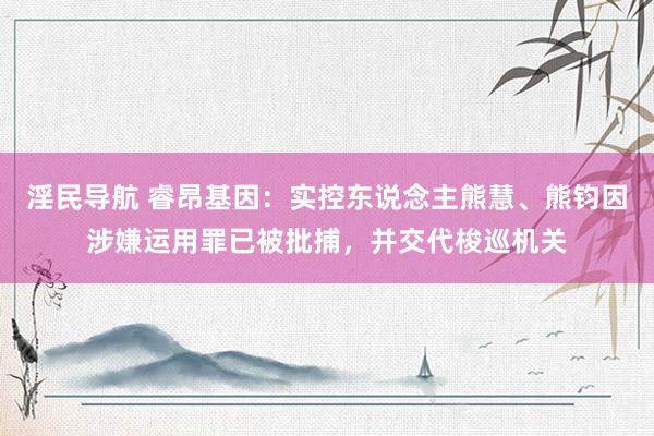 淫民导航 睿昂基因：实控东说念主熊慧、熊钧因涉嫌运用罪已被批捕，并交代梭巡机关