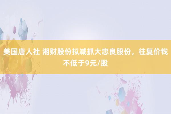 美国唐人社 湘财股份拟减抓大忠良股份，往复价钱不低于9元/股