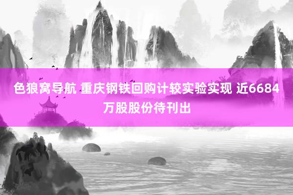 色狼窝导航 重庆钢铁回购计较实验实现 近6684万股股份待刊出