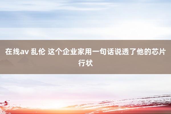 在线av 乱伦 这个企业家用一句话说透了他的芯片行状