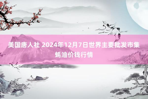 美国唐人社 2024年12月7日世界主要批发市集蚝油价钱行情