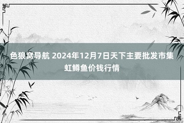 色狼窝导航 2024年12月7日天下主要批发市集虹鳟鱼价钱行情