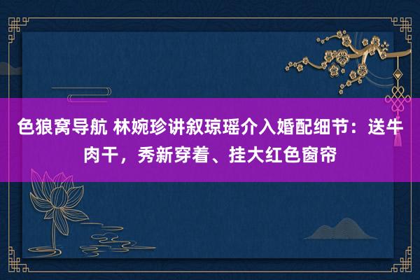 色狼窝导航 林婉珍讲叙琼瑶介入婚配细节：送牛肉干，秀新穿着、挂大红色窗帘