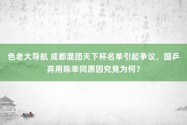 色老大导航 成都混团天下杯名单引起争议，国乒弃用陈幸同原因究竟为何？