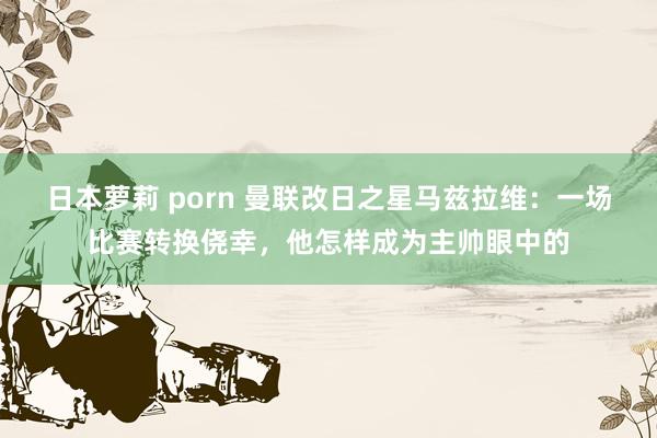 日本萝莉 porn 曼联改日之星马兹拉维：一场比赛转换侥幸，他怎样成为主帅眼中的