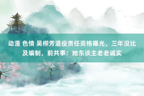 动漫 色情 吴柳芳退役责任资格曝光，三年没比及编制，前共事：她东谈主老老诚实