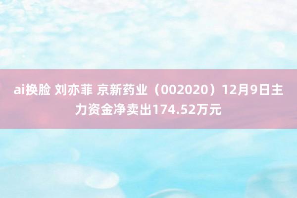 ai换脸 刘亦菲 京新药业（002020）12月9日主力资金净卖出174.52万元