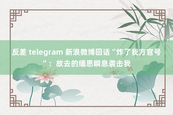 反差 telegram 新浪微博回话“炸了我方官号”：故去的缅思瞬息袭击我