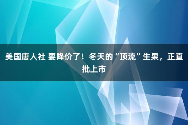 美国唐人社 要降价了！冬天的“顶流”生果，正直批上市