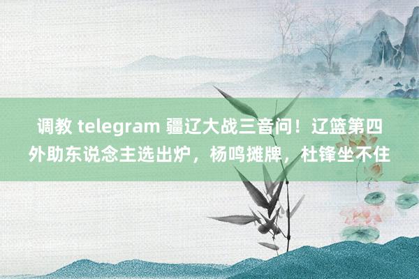 调教 telegram 疆辽大战三音问！辽篮第四外助东说念主选出炉，杨鸣摊牌，杜锋坐不住