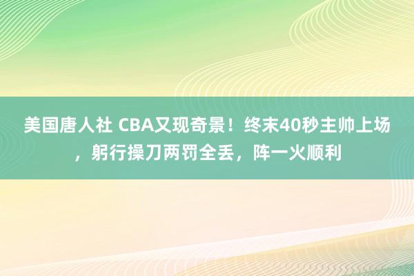 美国唐人社 CBA又现奇景！终末40秒主帅上场，躬行操刀两罚全丢，阵一火顺利