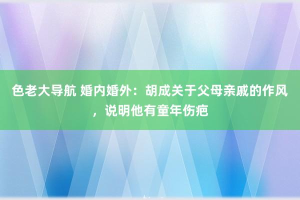 色老大导航 婚内婚外：胡成关于父母亲戚的作风，说明他有童年伤疤