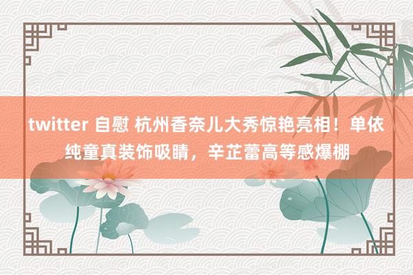 twitter 自慰 杭州香奈儿大秀惊艳亮相！单依纯童真装饰吸睛，辛芷蕾高等感爆棚