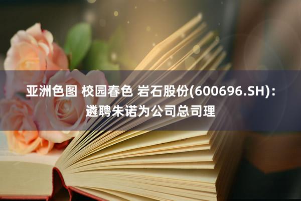 亚洲色图 校园春色 岩石股份(600696.SH)：遴聘朱诺为公司总司理