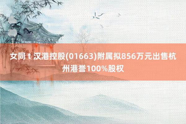 女同 t 汉港控股(01663)附属拟856万元出售杭州港誉100%股权