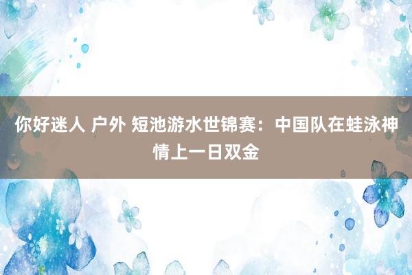 你好迷人 户外 短池游水世锦赛：中国队在蛙泳神情上一日双金