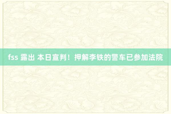 fss 露出 本日宣判！押解李铁的警车已参加法院