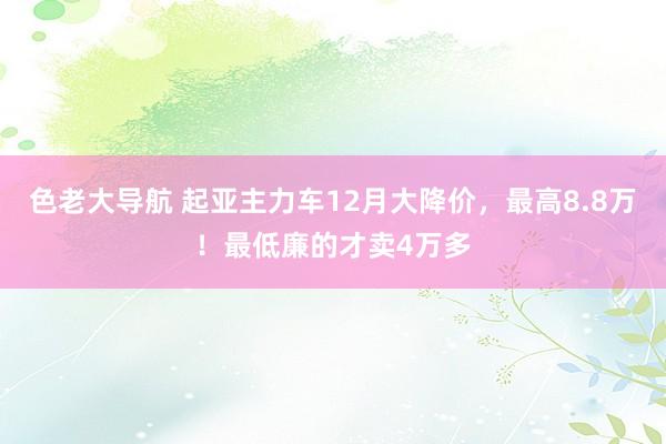 色老大导航 起亚主力车12月大降价，最高8.8万！最低廉的才卖4万多