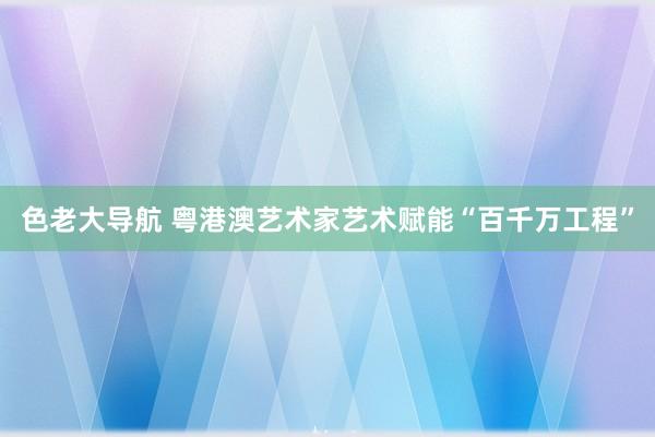 色老大导航 粤港澳艺术家艺术赋能“百千万工程”