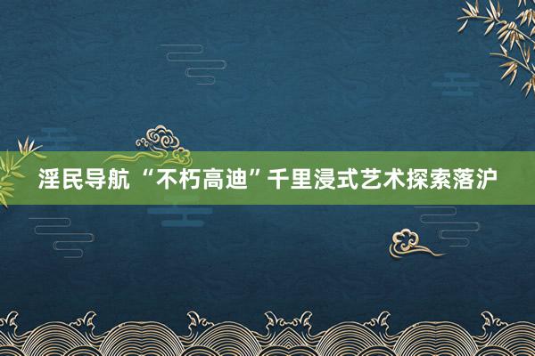 淫民导航 “不朽高迪”千里浸式艺术探索落沪