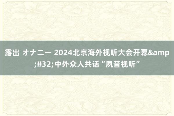 露出 オナニー 2024北京海外视听大会开幕&#32;中外众人共话“夙昔视听”