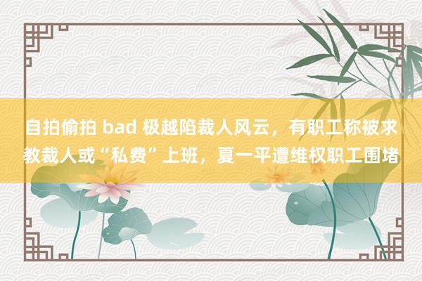 自拍偷拍 bad 极越陷裁人风云，有职工称被求教裁人或“私费”上班，夏一平遭维权职工围堵