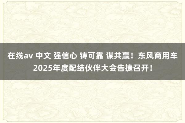 在线av 中文 强信心 铸可靠 谋共赢！东风商用车2025年度配结伙伴大会告捷召开！