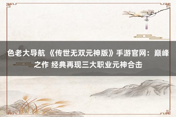 色老大导航 《传世无双元神版》手游官网：巅峰之作 经典再现三大职业元神合击