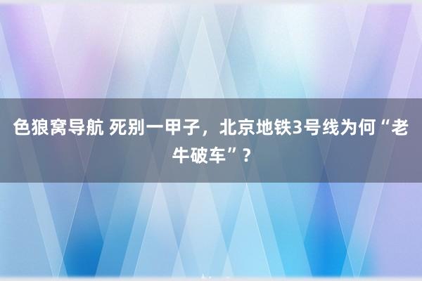 色狼窝导航 死别一甲子，北京地铁3号线为何“老牛破车”？