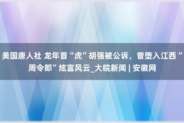 美国唐人社 龙年首“虎”胡强被公诉，曾堕入江西“周令郎”炫富风云_大皖新闻 | 安徽网