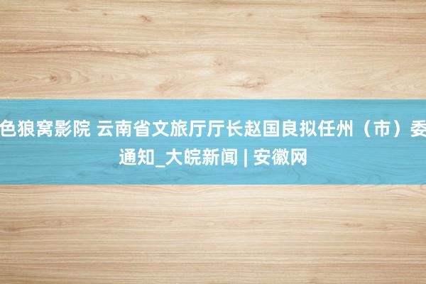 色狼窝影院 云南省文旅厅厅长赵国良拟任州（市）委通知_大皖新闻 | 安徽网