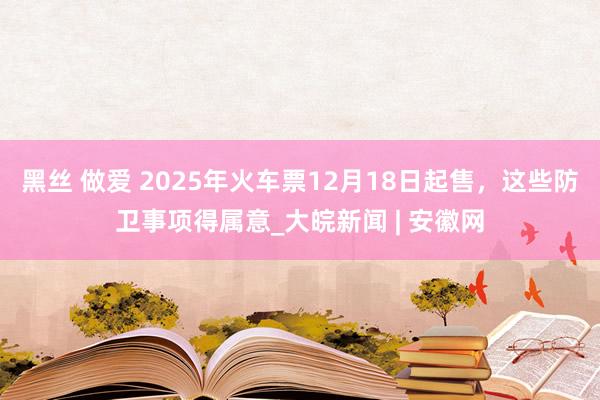 黑丝 做爱 2025年火车票12月18日起售，这些防卫事项得属意_大皖新闻 | 安徽网