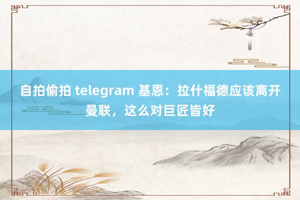 自拍偷拍 telegram 基恩：拉什福德应该离开曼联，这么对巨匠皆好