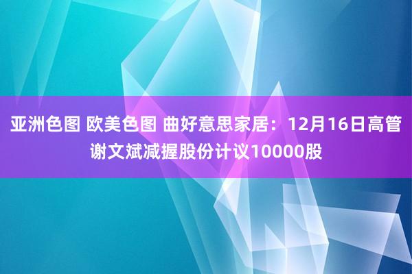 亚洲色图 欧美色图 曲好意思家居：12月16日高管谢文斌减握股份计议10000股