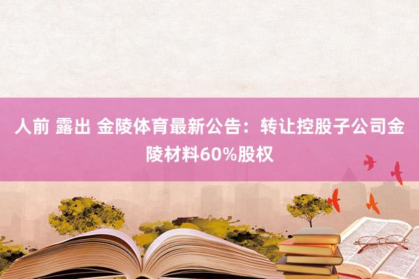 人前 露出 金陵体育最新公告：转让控股子公司金陵材料60%股权