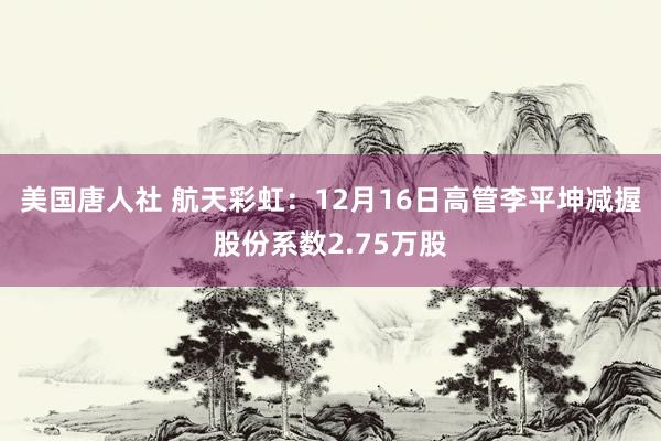 美国唐人社 航天彩虹：12月16日高管李平坤减握股份系数2.75万股