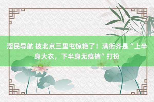 淫民导航 被北京三里屯惊艳了！满街齐是“上半身大衣，下半身无痕裤”打扮