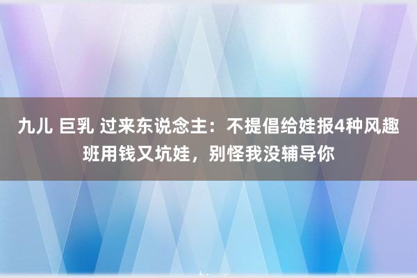 九儿 巨乳 过来东说念主：不提倡给娃报4种风趣班用钱又坑娃，别怪我没辅导你