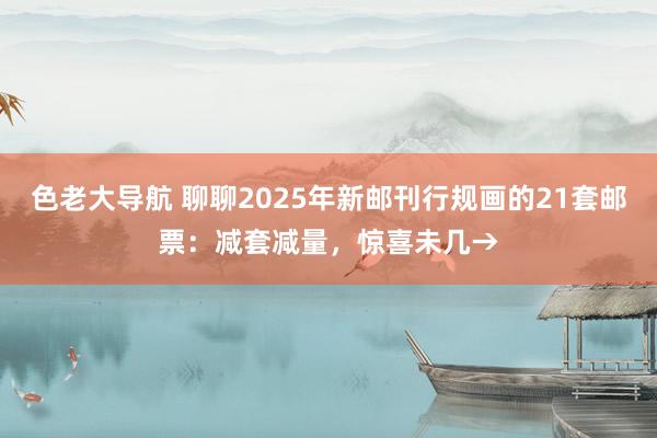 色老大导航 聊聊2025年新邮刊行规画的21套邮票：减套减量，惊喜未几→