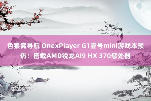 色狼窝导航 OnexPlayer G1壹号mini游戏本预热：搭载AMD锐龙AI9 HX 370惩处器