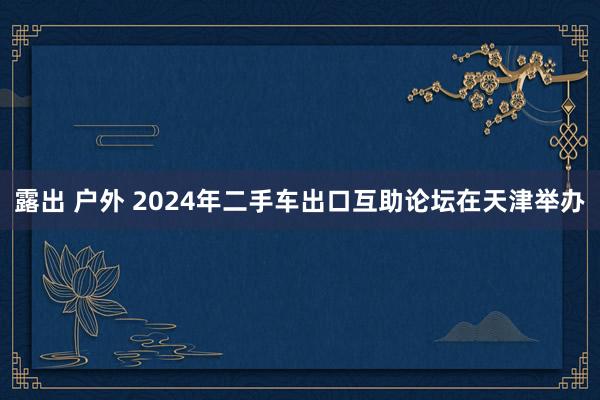 露出 户外 2024年二手车出口互助论坛在天津举办